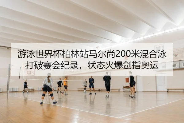 游泳世界杯柏林站马尔尚200米混合泳打破赛会纪录，状态火爆剑指奥运